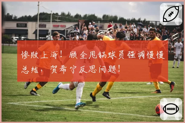 惨败上海！顾全甩锅球员强调慢慢总结，贺希宁反思问题！