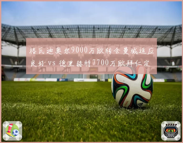 格瓦迪奥尔9000万欧转会曼城适应良好 vs 德里赫特7700万欧拜仁定位尴尬，年轻中卫溢价谁更值