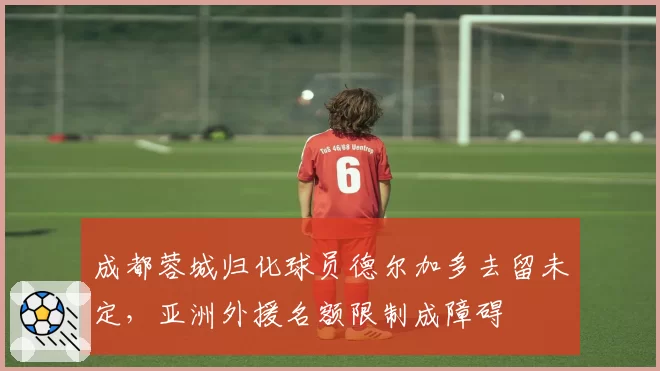 成都蓉城归化球员德尔加多去留未定，亚洲外援名额限制成障碍