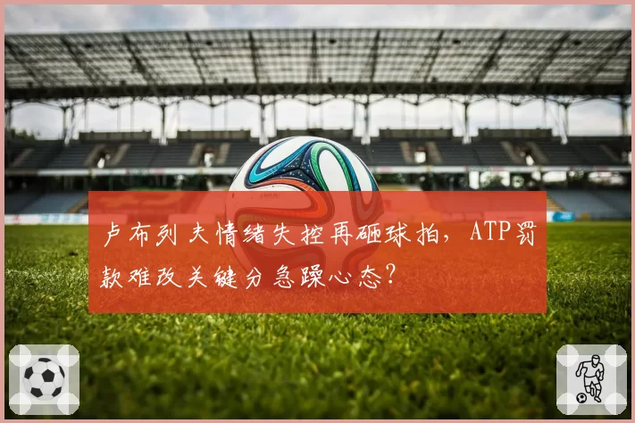 卢布列夫情绪失控再砸球拍，ATP罚款难改关键分急躁心态？