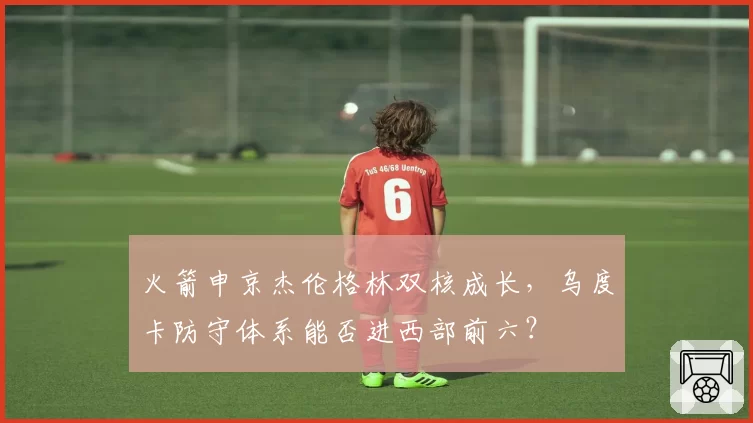 火箭申京杰伦格林双核成长，乌度卡防守体系能否进西部前六？