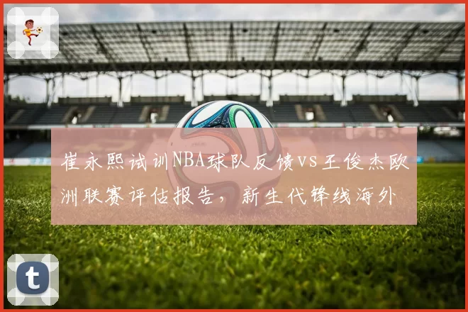 崔永熙试训NBA球队反馈vs王俊杰欧洲联赛评估报告，新生代锋线海外前景对比