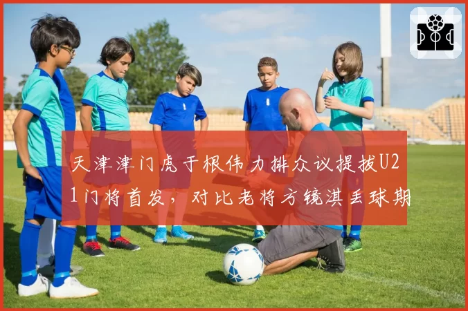 天津津门虎于根伟力排众议提拔U21门将首发，对比老将方镜淇丢球期望值数据反超引发更衣室暗流