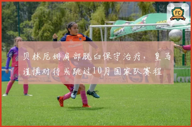 贝林厄姆肩部脱臼保守治疗，皇马谨慎对待或跳过10月国家队赛程