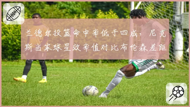 兰德尔投篮命中率低于四成，尼克斯当家球星效率值对比布伦森差距明显
