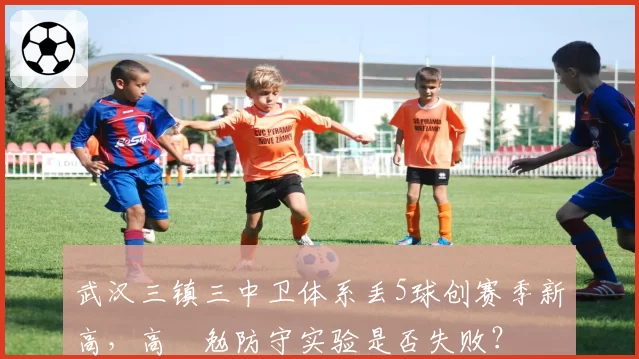 武汉三镇三中卫体系丢5球创赛季新高,高畠勉防守实验是否失败?