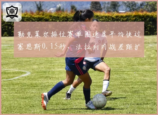勒克莱尔排位赛单圈速度平均快过塞恩斯0.15秒，法拉利内战差距扩大
