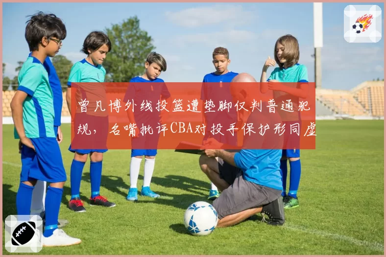曾凡博外线投篮遭垫脚仅判普通犯规，名嘴批评CBA对投手保护形同虚设