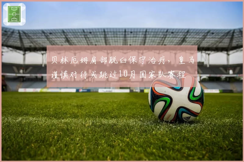 贝林厄姆肩部脱臼保守治疗,皇马谨慎对待或跳过10月国家队赛程