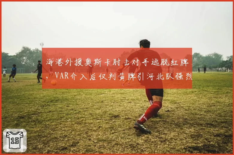 海港外援奥斯卡肘击对手逃脱红牌，VAR介入后仅判黄牌引河北队强烈抗议