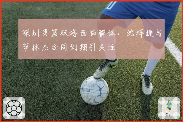 深圳男篮双塔面临解体,沈梓捷与萨林杰合同到期引关注