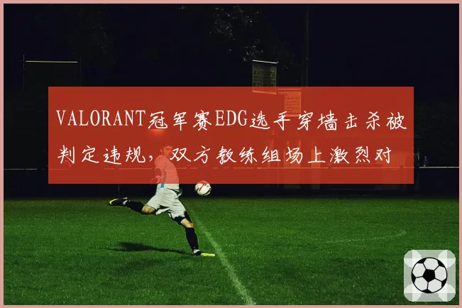 VALORANT冠军赛EDG选手穿墙击杀被判定违规，双方教练组场上激烈对峙