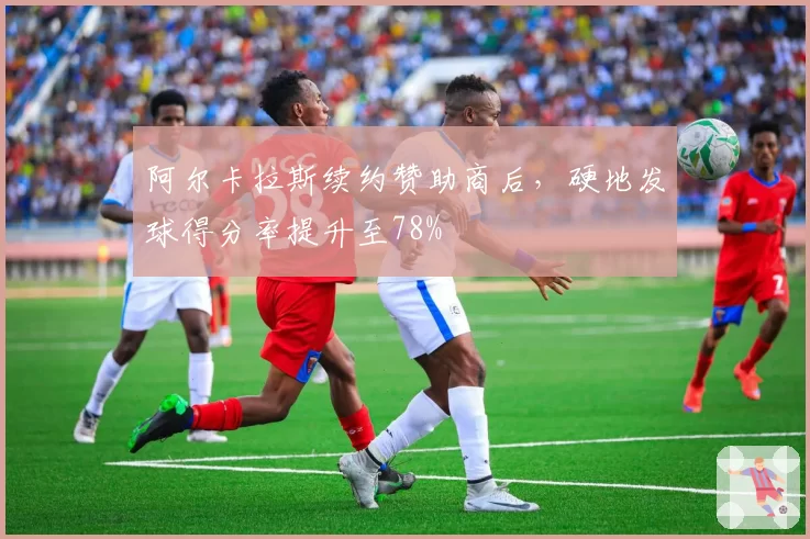 阿尔卡拉斯续约赞助商后,硬地发球得分率提升至78%