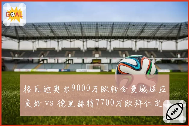 格瓦迪奥尔9000万欧转会曼城适应良好 vs 德里赫特7700万欧拜仁定位尴尬,年轻中卫溢价谁更值
