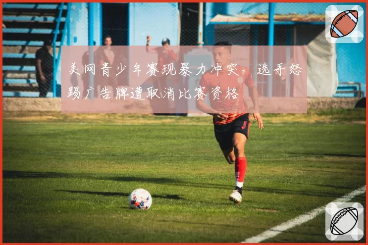 美网青少年赛现暴力冲突，选手怒踢广告牌遭取消比赛资格