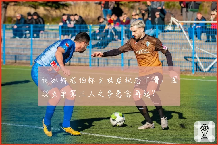 何冰娇尤伯杯立功后状态下滑，国羽女单第三人之争悬念再起？