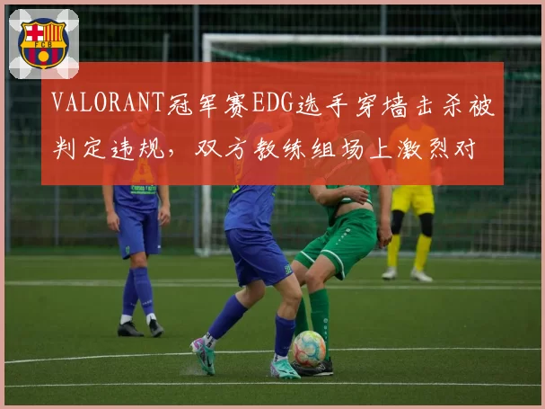 VALORANT冠军赛EDG选手穿墙击杀被判定违规，双方教练组场上激烈对峙