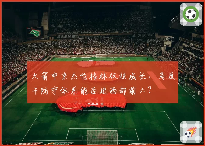 火箭申京杰伦格林双核成长,乌度卡防守体系能否进西部前六?