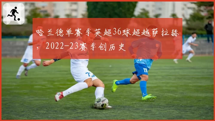 哈兰德单赛季英超36球超越萨拉赫，2022-23赛季创历史