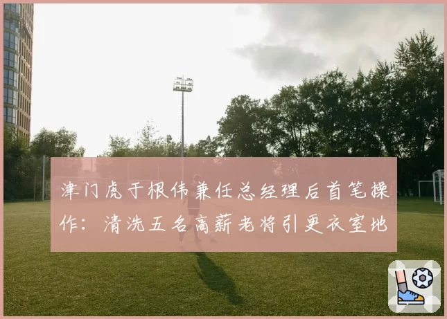 津门虎于根伟兼任总经理后首笔操作：清洗五名高薪老将引更衣室地震