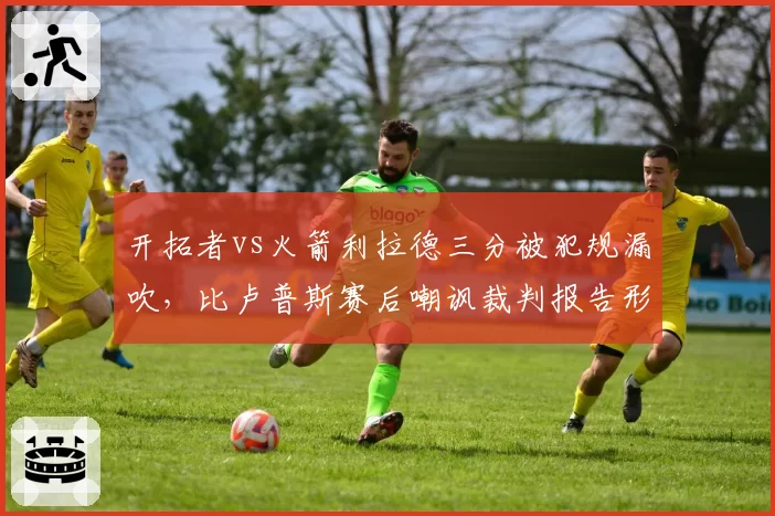 开拓者vs火箭利拉德三分被犯规漏吹,比卢普斯赛后嘲讽裁判报告形同虚设