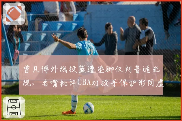 曾凡博外线投篮遭垫脚仅判普通犯规，名嘴批评CBA对投手保护形同虚设