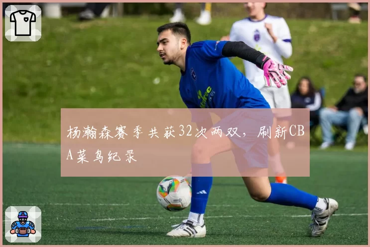 杨瀚森赛季共获32次两双，刷新CBA菜鸟纪录