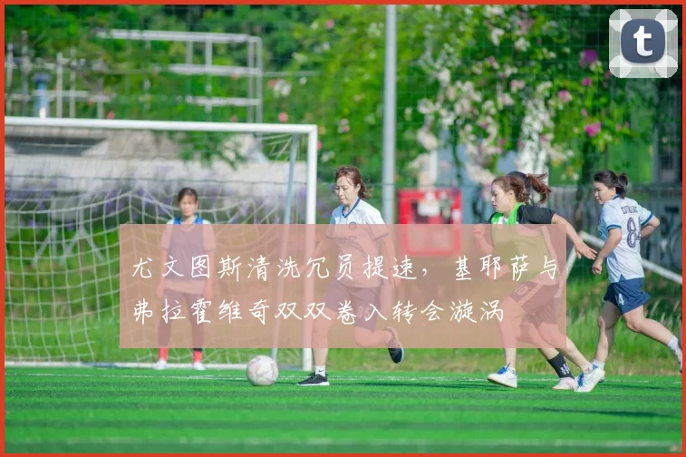 尤文图斯清洗冗员提速,基耶萨与弗拉霍维奇双双卷入转会漩涡