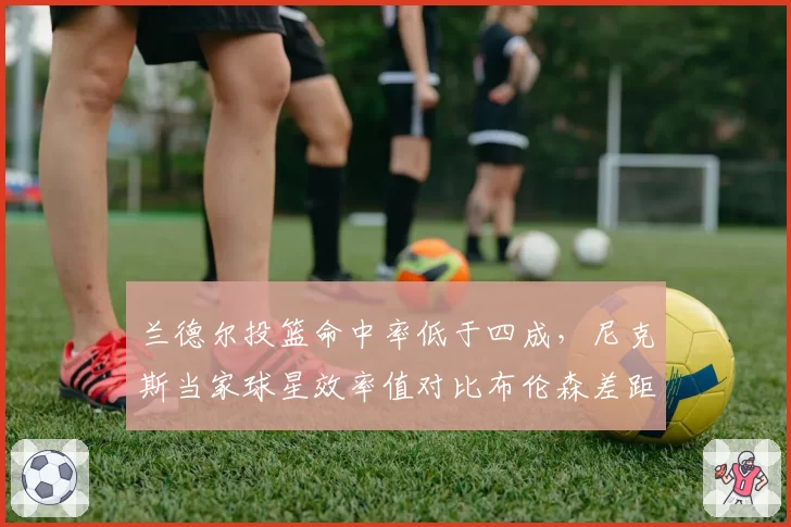 兰德尔投篮命中率低于四成,尼克斯当家球星效率值对比布伦森差距明显