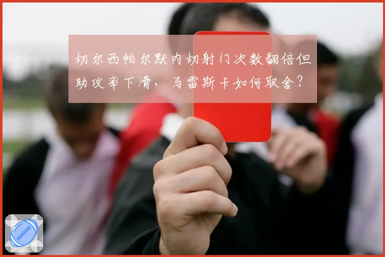 切尔西帕尔默内切射门次数翻倍但助攻率下滑，马雷斯卡如何取舍？