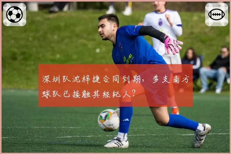 深圳队沈梓捷合同到期，多支南方球队已接触其经纪人？