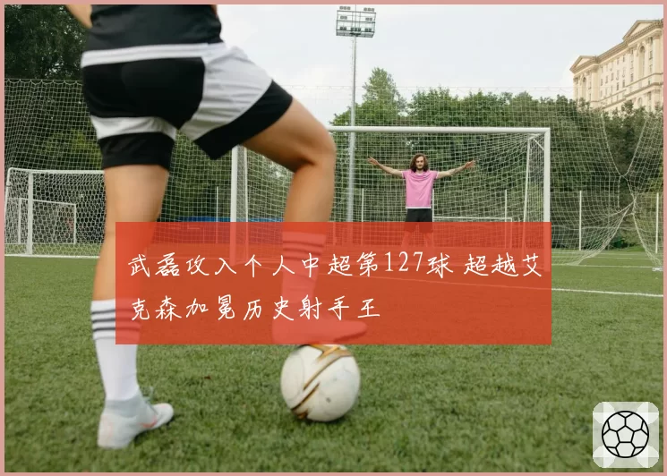 武磊攻入个人中超第127球 超越艾克森加冕历史射手王