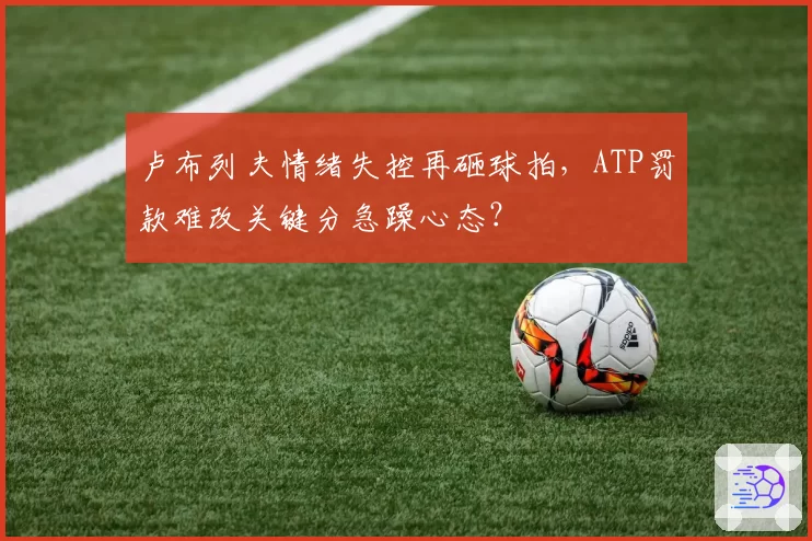 卢布列夫情绪失控再砸球拍，ATP罚款难改关键分急躁心态？