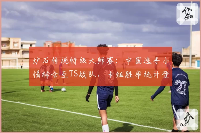 炉石传说特级大师赛:中国选手小惕转会至TS战队,卡组胜率统计登顶