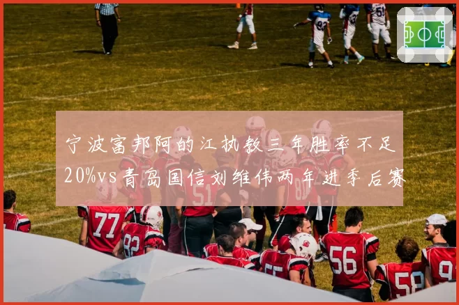 宁波富邦阿的江执教三年胜率不足20%vs青岛国信刘维伟两年进季后赛，重建耐心决定成色