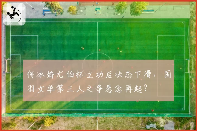 何冰娇尤伯杯立功后状态下滑,国羽女单第三人之争悬念再起?