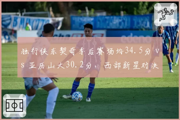 独行侠东契奇季后赛场均34.5分 vs 亚历山大30.2分,西部新星对决转移至关键球效率