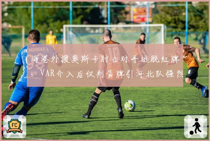 海港外援奥斯卡肘击对手逃脱红牌,VAR介入后仅判黄牌引河北队强烈抗议