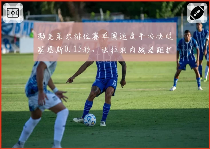 勒克莱尔排位赛单圈速度平均快过塞恩斯0.15秒,法拉利内战差距扩大