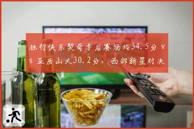 独行侠东契奇季后赛场均34.5分 vs 亚历山大30.2分，西部新星对决转移至关键球效率