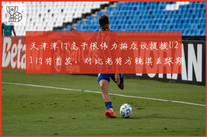 天津津门虎于根伟力排众议提拔U21门将首发，对比老将方镜淇丢球期望值数据反超引发更衣室暗流