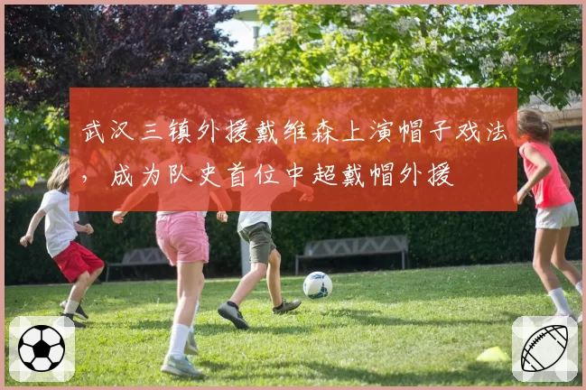武汉三镇外援戴维森上演帽子戏法,成为队史首位中超戴帽外援